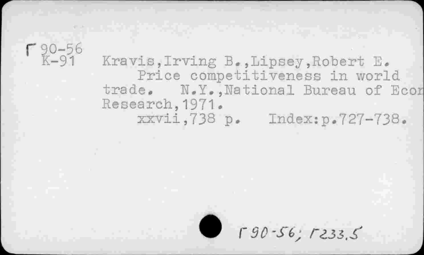 ﻿r90-56
K-91
Kravis,Irving B.,Lipsey,Robert E.
Price competitiveness in world, trade. N.Y.,National Bureau of Ecoi Research,1971.
xxvii,738 p. Indexxp.727-738.
I'3OS'6;